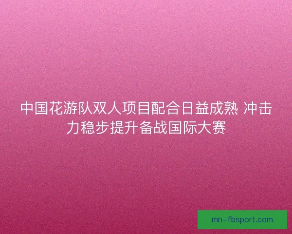 中国花游队双人项目配合日益成熟 冲击力稳步提升备战国际大赛
